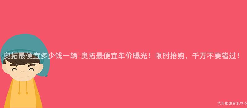 奥拓最便宜多少钱一辆-奥拓最便宜车价曝光！限时抢购，千万不要错过！