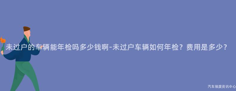 未过户的车辆能年检吗多少钱啊-未过户车辆如何年检？费用是多少？