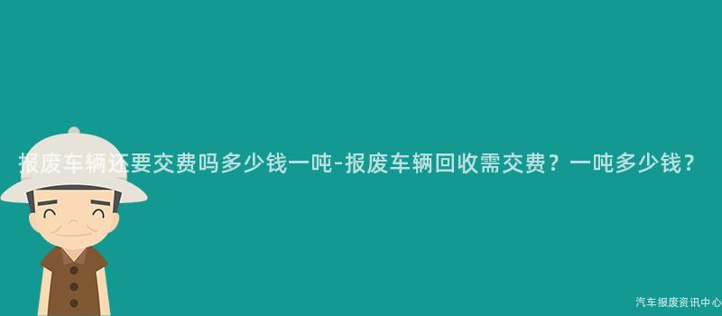 报废车辆还要交费吗多少钱一吨-报废车辆回收需交费？一吨多少钱？