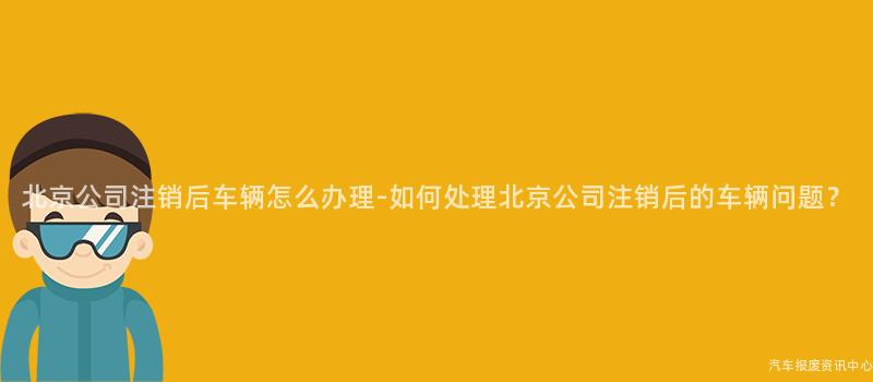 北京公司注销后车辆怎么办理-如何处理北京公司注销后的车辆问题？