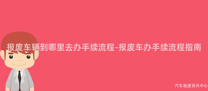 报废车辆到哪里去办手续流程-报废车办手续流程指南