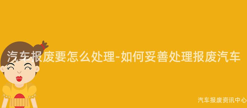汽车报废要怎么处理-如何妥善处理报废汽车