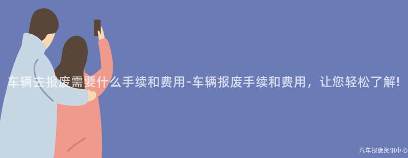 车辆去报废需要什么手续和费用-车辆报废手续和费用，让您轻松了解!
