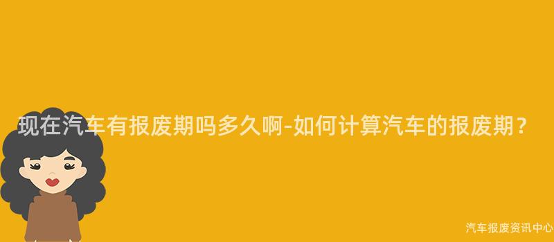 现在汽车有报废期吗多久啊-如何计算汽车的报废期？