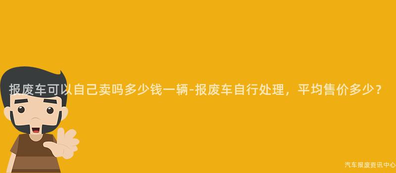 报废车可以自己卖吗多少钱一辆-报废车自行处理，平均售价多少？