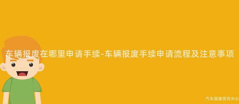 车辆报废在哪里申请手续-车辆报废手续申请流程及注意事项