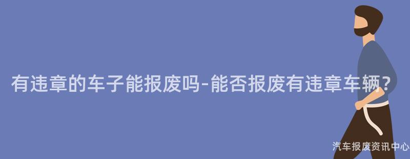 有违章的车子能报废吗-能否报废有违章车辆？