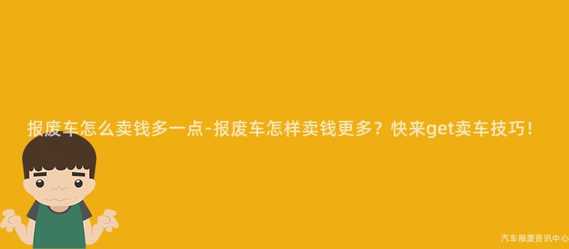 报废车怎么卖钱多一点-报废车怎样卖钱更多？快来get卖车技巧！