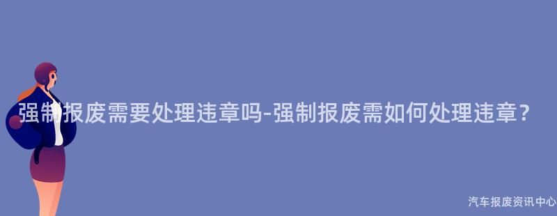强制报废需要处理违章吗-强制报废需如何处理违章？