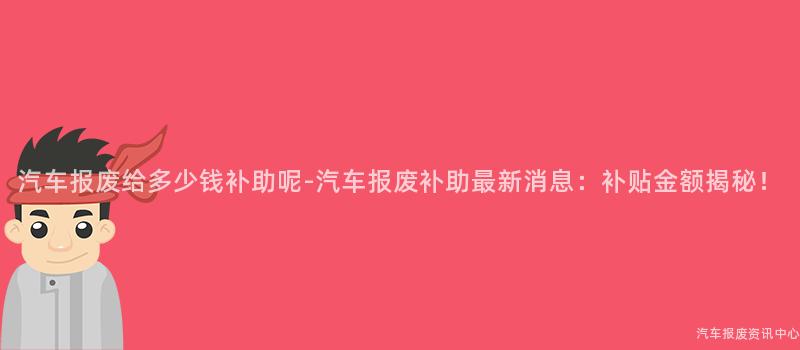 汽车报废给多少钱补助呢-汽车报废补助最新消息：补贴金额揭秘！