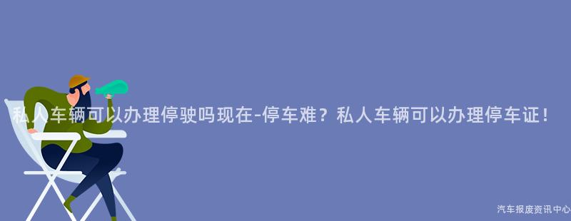 私人车辆可以办理停驶吗现在-停车难？私人车辆可以办理停车证！
