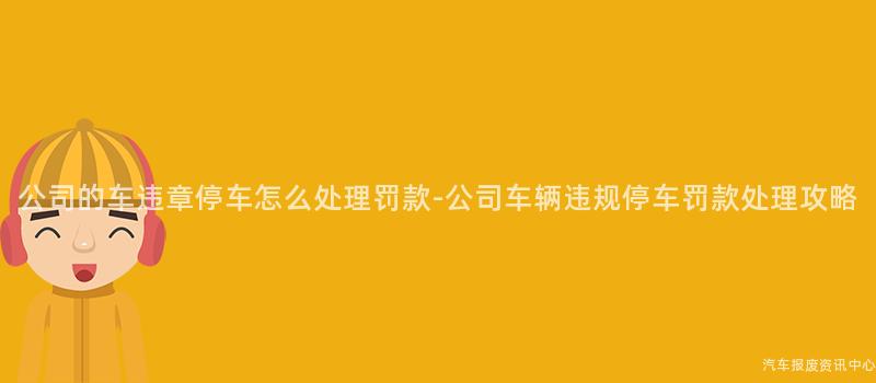 公司的车违章停车怎么处理罚款-公司车辆违规停车罚款处理攻略