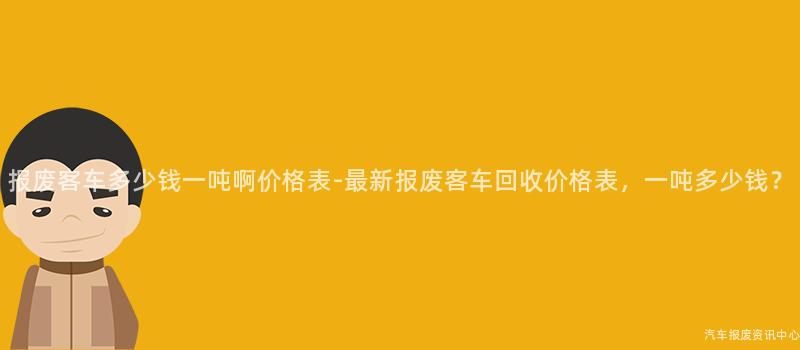 报废客车多少钱一吨啊价格表-最新报废客车回收价格表，一吨多少钱？