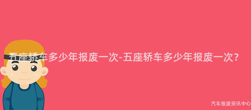 五座轿车多少年报废一次-五座轿车多少年报废一次？