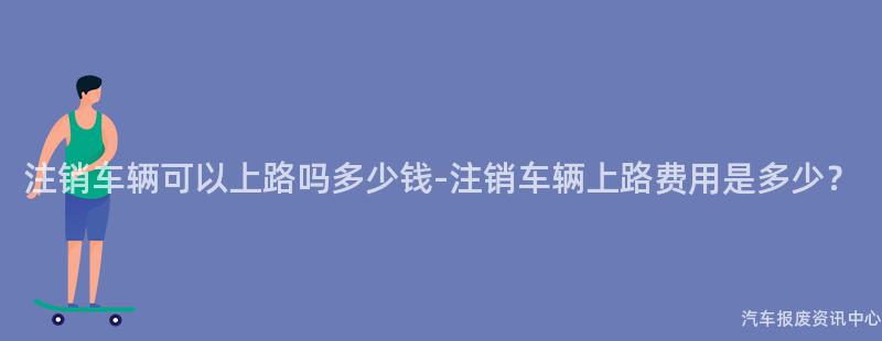 注销车辆可以上路吗多少钱-注销车辆上路费用是多少？