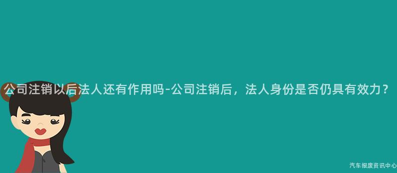 公司注销以后法人还有作用吗-公司注销后，法人身份是否仍具有效力？