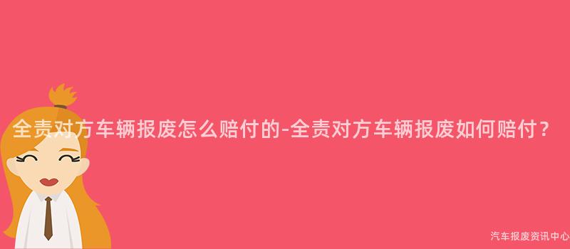 全责对方车辆报废怎么赔付的-全责对方车辆报废如何赔付？
