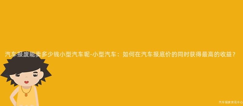 汽车报废能卖多少钱小型汽车呢-小型汽车：如何在汽车报底价的同时获得最高的收益？