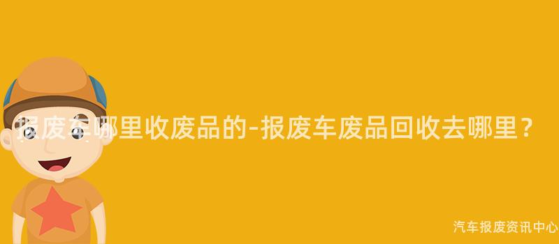 报废车哪里收废品的-报废车废品回收去哪里？