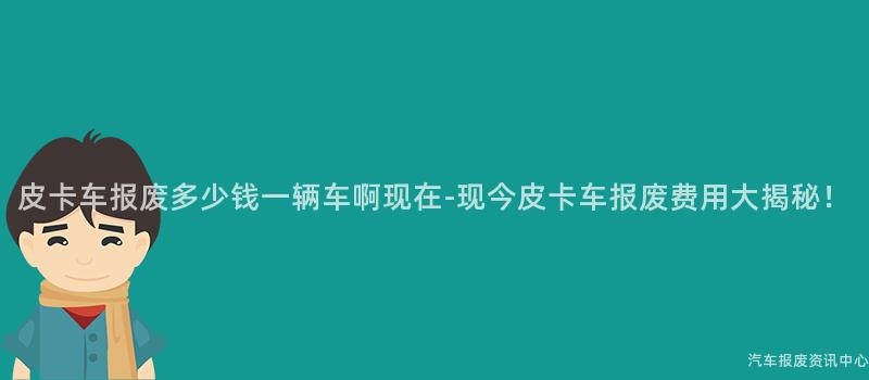 皮卡车报废多少钱一辆车啊现在-现今皮卡车报废费用大揭秘！
