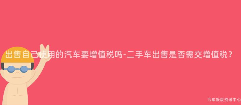 出售自己使用的汽车要增值税吗-二手车出售是否需交增值税？