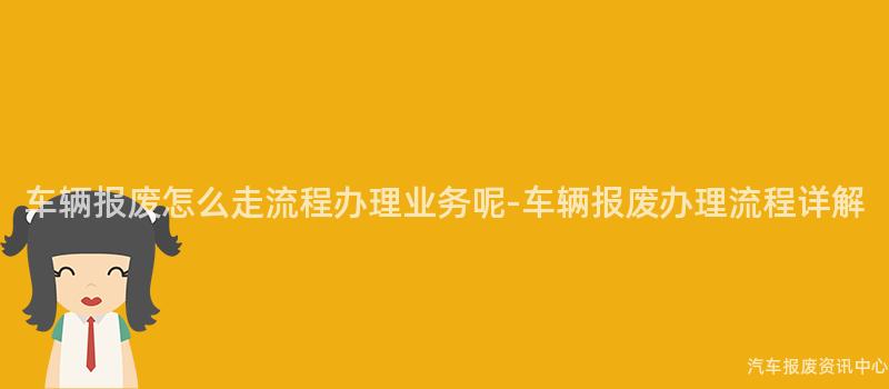 车辆报废怎么走流程办理业务呢-车辆报废办理流程详解