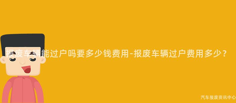 报废车辆能过户吗要多少钱费用-报废车辆过户费用多少？