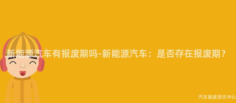 新能源汽车有报废期吗-新能源汽车：是否存在报废期？