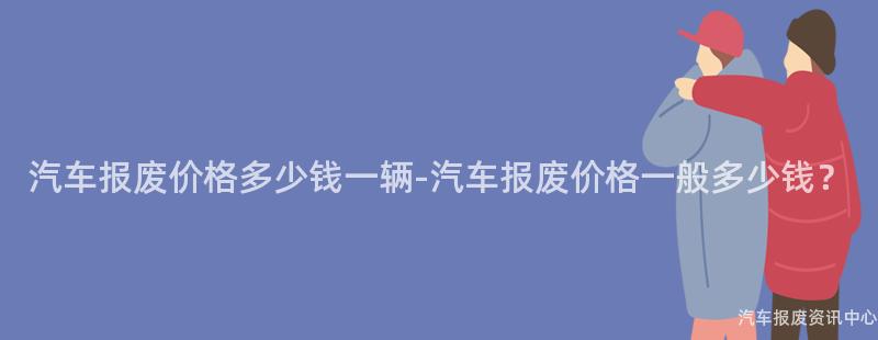 汽车报废价格多少钱一辆-汽车报废价格一般多少钱？