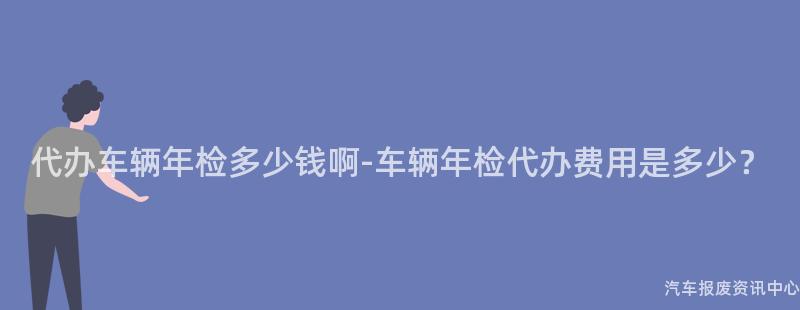 代办车辆年检多少钱啊-车辆年检代办费用是多少？