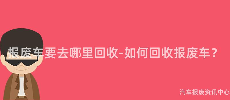 报废车要去哪里回收-如何回收报废车？