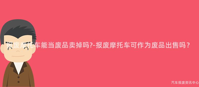 报废摩托车能当废品卖掉吗?-报废摩托车可作为废品出售吗？