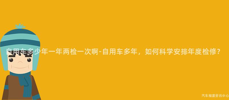 自用车多少年一年两检一次啊-自用车多年，如何科学安排年度检修？