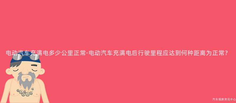 电动汽车充满电多少公里正常-电动汽车充满电后行驶里程应达到何种距离为正常？