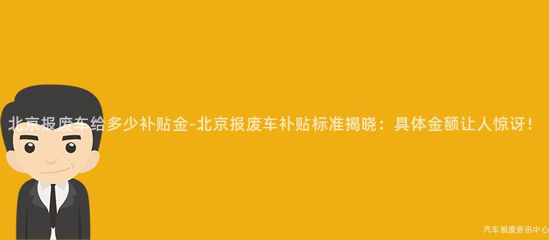 北京报废车给多少补贴金-北京报废车补贴标准揭晓：具体金额让人惊讶！