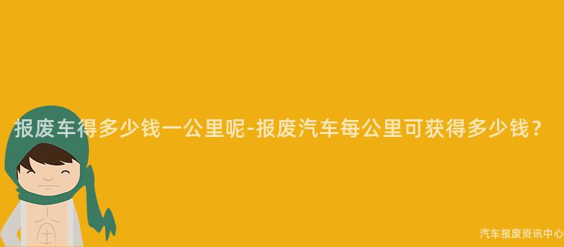 报废车得多少钱一公里呢-报废汽车每公里可获得多少钱？
