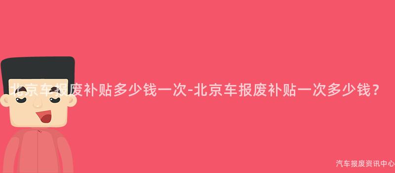 北京车报废补贴多少钱一次-北京车报废补贴一次多少钱？