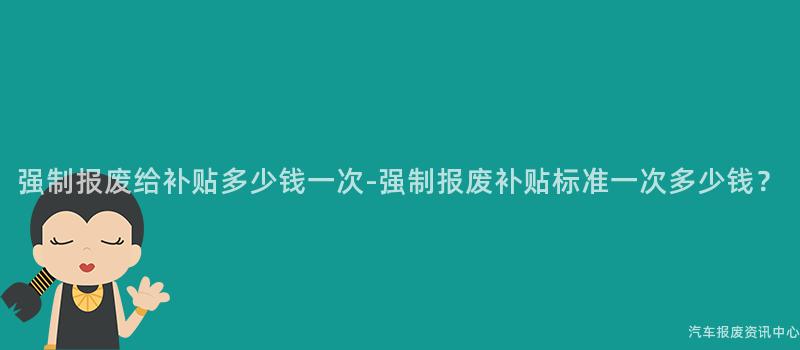 强制报废给补贴多少钱一次-强制报废补贴标准一次多少钱？