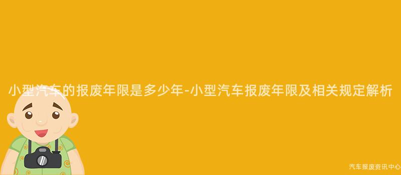小型汽车的报废年限是多少年-小型汽车报废年限及相关规定解析