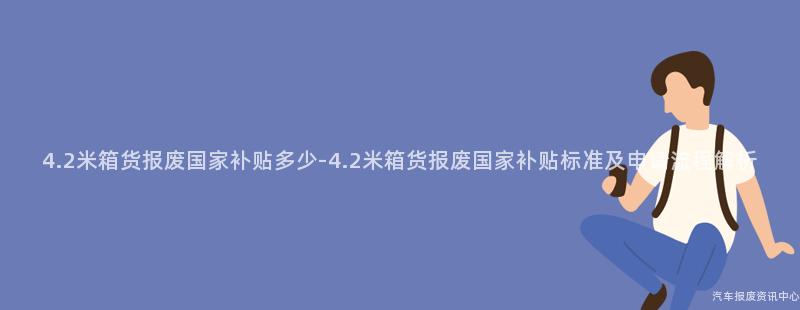 4.2米箱货报废国家补贴多少-4.2米箱货报废国家补贴标准及申请流程解析