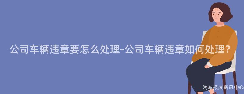 公司车辆违章要怎么处理-公司车辆违章如何处理？