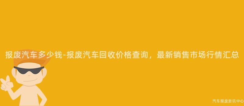 报废汽车多少钱-报废汽车回收价格查询，最新销售市场行情汇总