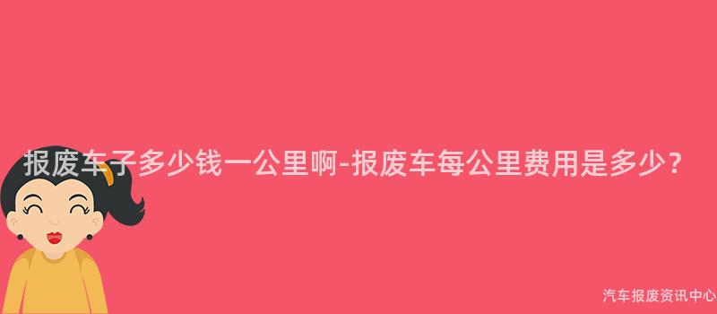 报废车子多少钱一公里啊-报废车每公里费用是多少?