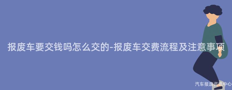 报废车要交钱吗怎么交的-报废车交费流程及注意事项