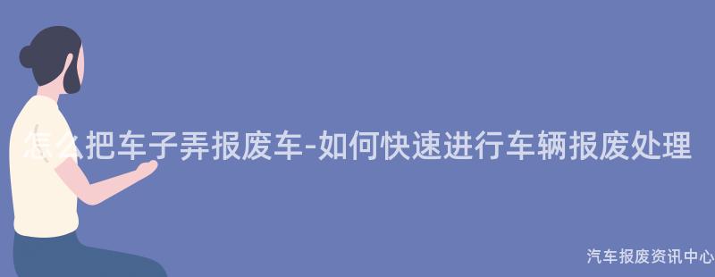 怎么把车子弄报废车-如何快速进行车辆报废处理
