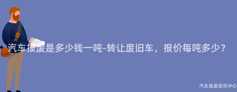 汽车报废是多少钱一吨-转让废旧车，报价每吨多少？