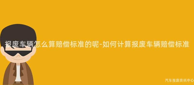 报废车辆怎么算赔偿标准的呢-如何计算报废车辆赔偿标准