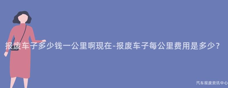 报废车子多少钱一公里啊现在-报废车子每公里费用是多少？