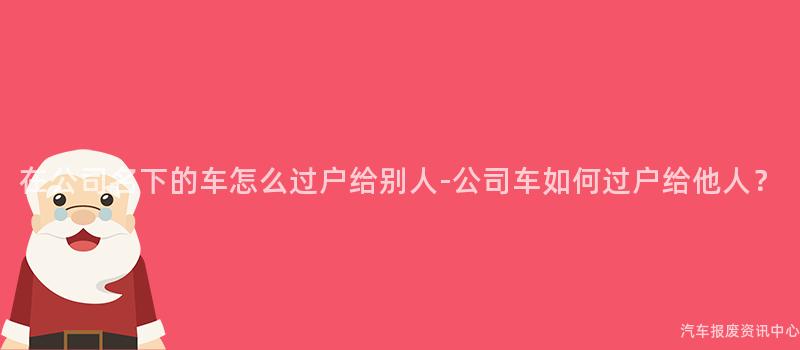 在公司名下的车怎么过户给别人-公司车如何过户给他人？