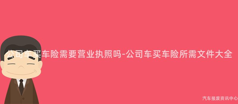 公司车买车险需要营业执照吗-公司车买车险所需文件大全